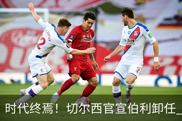 时代终焉！切尔西官宣伯利卸任 清湖资本已完全控制